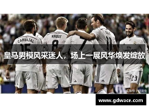 皇马男模风采迷人，场上一展风华焕发绽放