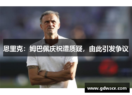 恩里克:姆巴佩庆祝遭质疑,由此引发争议 恩里克:姆巴佩庆祝遭质疑,由此引发争议